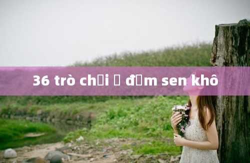 36 trò chơi ở đầm sen khô