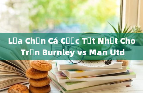 Lựa Chọn Cá Cược Tốt Nhất Cho Trận Burnley vs Man Utd