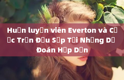 Huấn luyện viên Everton và Cược Trận Đấu Sắp Tới Những Dự Đoán Hấp Dẫn