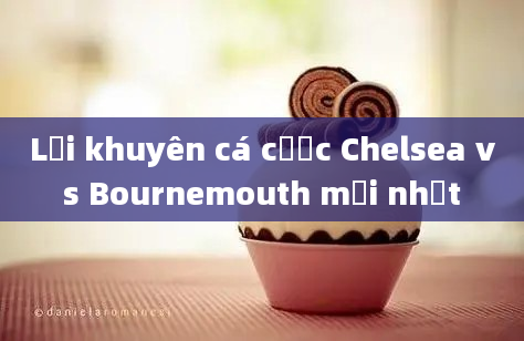 Lời khuyên cá cược Chelsea vs Bournemouth mới nhất