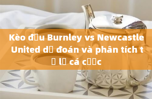 Kèo đấu Burnley vs Newcastle United dự đoán và phân tích tỷ lệ cá cược