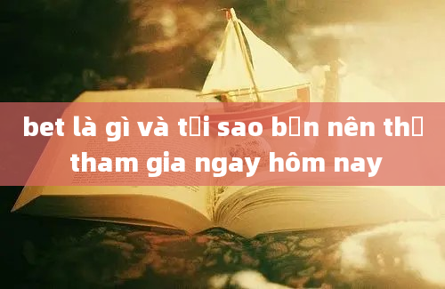 bet là gì và tại sao bạn nên thử tham gia ngay hôm nay