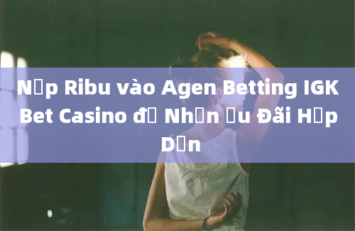 Nạp Ribu vào Agen Betting IGKBet Casino để Nhận Ưu Đãi Hấp Dẫn