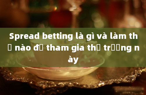 Spread betting là gì và làm thế nào để tham gia thị trường này