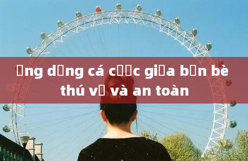 Ứng dụng cá cược giữa bạn bè thú vị và an toàn