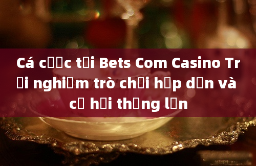 Cá cược tại Bets Com Casino Trải nghiệm trò chơi hấp dẫn và cơ hội thắng lớn