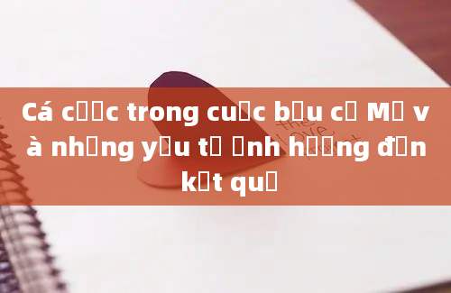 Cá cược trong cuộc bầu cử Mỹ và những yếu tố ảnh hưởng đến kết quả