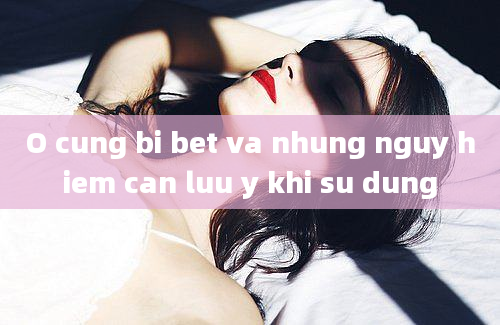 O cung bi bet va nhung nguy hiem can luu y khi su dung