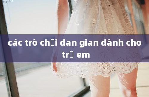 các trò chơi dan gian dành cho trẻ em