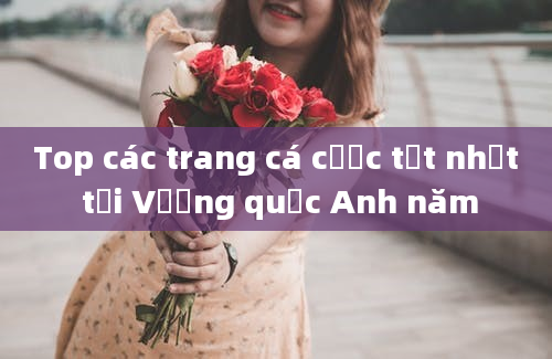 Top các trang cá cược tốt nhất tại Vương quốc Anh năm