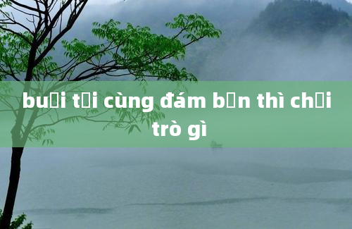 buổi tối cùng đám bạn thì chơi trò gì