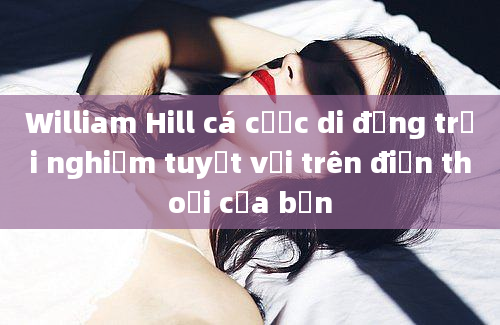 William Hill cá cược di động trải nghiệm tuyệt vời trên điện thoại của bạn