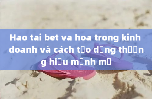 Hao tai bet va hoa trong kinh doanh và cách tạo dựng thương hiệu mạnh mẽ