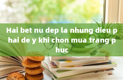 Hai bet nu dep la nhung dieu phai de y khi chon mua trang phuc