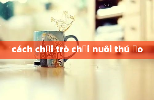 cách chơi trò chơi nuôi thú ảo