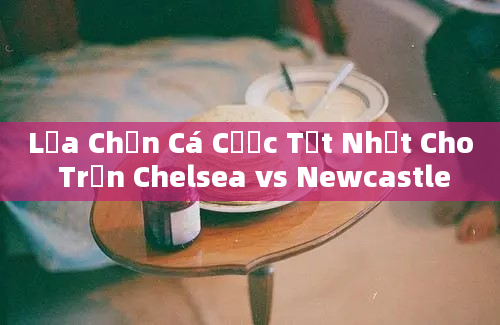 Lựa Chọn Cá Cược Tốt Nhất Cho Trận Chelsea vs Newcastle