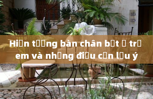 Hiện tượng bàn chân bẹt ở trẻ em và những điều cần lưu ý