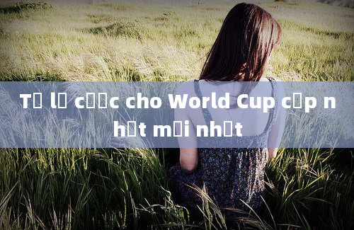 Tỷ lệ cược cho World Cup cập nhật mới nhất