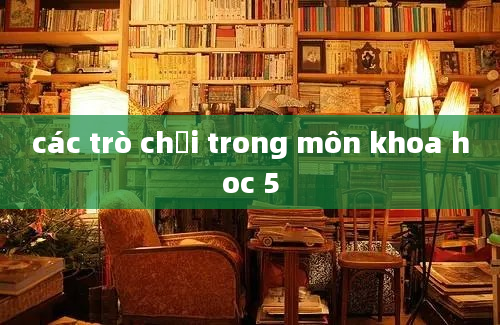 các trò chơi trong môn khoa hoc 5