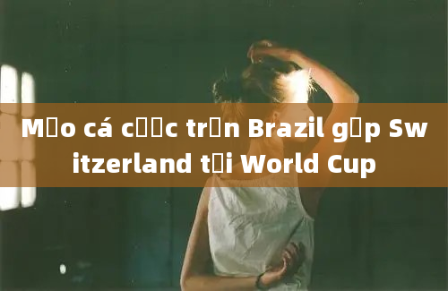 Mẹo cá cược trận Brazil gặp Switzerland tại World Cup