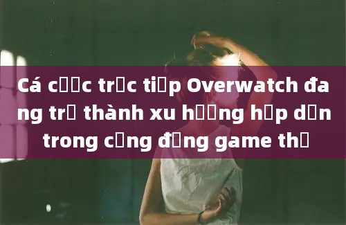 Cá cược trực tiếp Overwatch đang trở thành xu hướng hấp dẫn trong cộng đồng game thủ