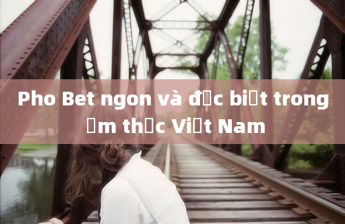 Pho Bet ngon và đặc biệt trong ẩm thực Việt Nam