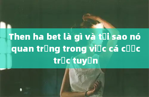 Then ha bet là gì và tại sao nó quan trọng trong việc cá cược trực tuyến