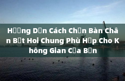 Hướng Dẫn Cách Chọn Bàn Chân Bệt Hoi Chung Phù Hợp Cho Không Gian Của Bạn