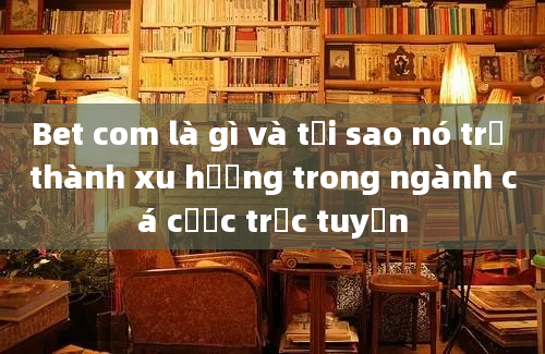 Bet com là gì và tại sao nó trở thành xu hướng trong ngành cá cược trực tuyến