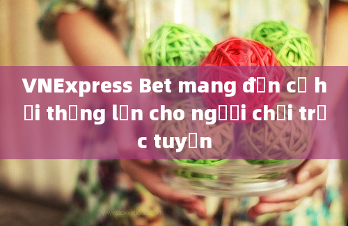 VNExpress Bet mang đến cơ hội thắng lớn cho người chơi trực tuyến