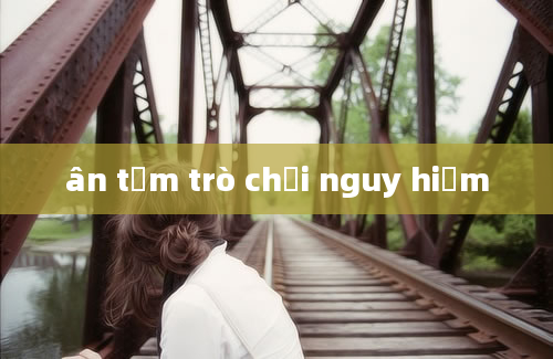 ân tầm trò chơi nguy hiểm