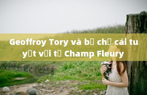 Geoffroy Tory và bộ chữ cái tuyệt vời từ Champ Fleury