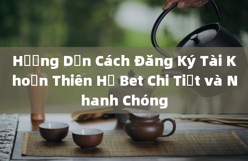 Hướng Dẫn Cách Đăng Ký Tài Khoản Thiên Hạ Bet Chi Tiết và Nhanh Chóng