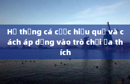 Hệ thống cá cược hiệu quả và cách áp dụng vào trò chơi ưa thích