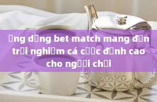 Ứng dụng bet match mang đến trải nghiệm cá cược đỉnh cao cho người chơi