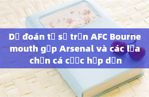 Dự đoán tỷ số trận AFC Bournemouth gặp Arsenal và các lựa chọn cá cược hấp dẫn