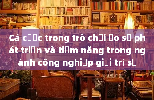 Cá cược trong trò chơi ảo sự phát triển và tiềm năng trong ngành công nghiệp giải trí số