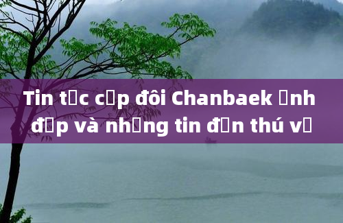 Tin tức cặp đôi Chanbaek ảnh đẹp và những tin đồn thú vị