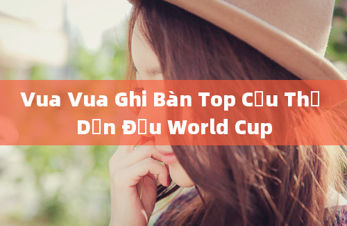 Vua Vua Ghi Bàn Top Cầu Thủ Dẫn Đầu World Cup