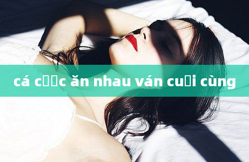 cá cược ăn nhau ván cuối cùng