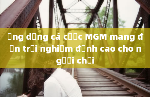 Ứng dụng cá cược MGM mang đến trải nghiệm đỉnh cao cho người chơi