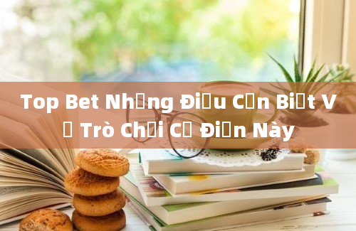 Top Bet Những Điều Cần Biết Về Trò Chơi Cổ Điển Này