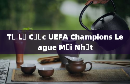 Tỷ Lệ Cược UEFA Champions League Mới Nhất