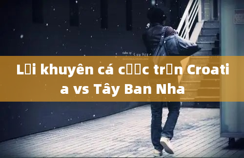 Lời khuyên cá cược trận Croatia vs Tây Ban Nha