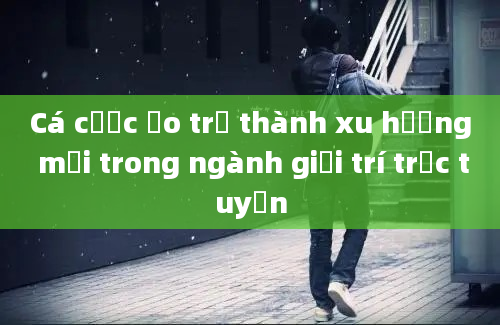 Cá cược ảo trở thành xu hướng mới trong ngành giải trí trực tuyến