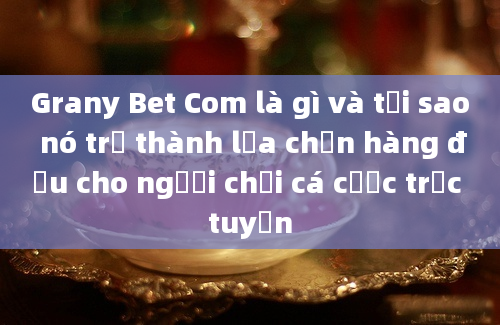 Grany Bet Com là gì và tại sao nó trở thành lựa chọn hàng đầu cho người chơi cá cược trực tuyến