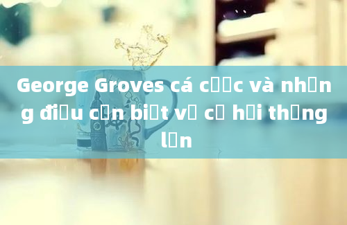 George Groves cá cược và những điều cần biết về cơ hội thắng lớn