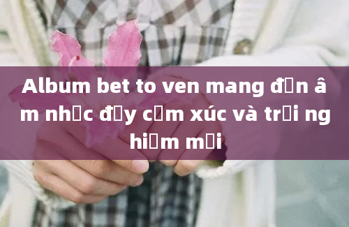 Album bet to ven mang đến âm nhạc đầy cảm xúc và trải nghiệm mới