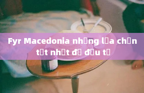 Fyr Macedonia những lựa chọn tốt nhất để đầu tư