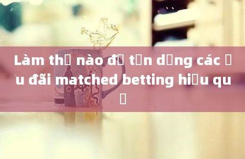 Làm thế nào để tận dụng các ưu đãi matched betting hiệu quả